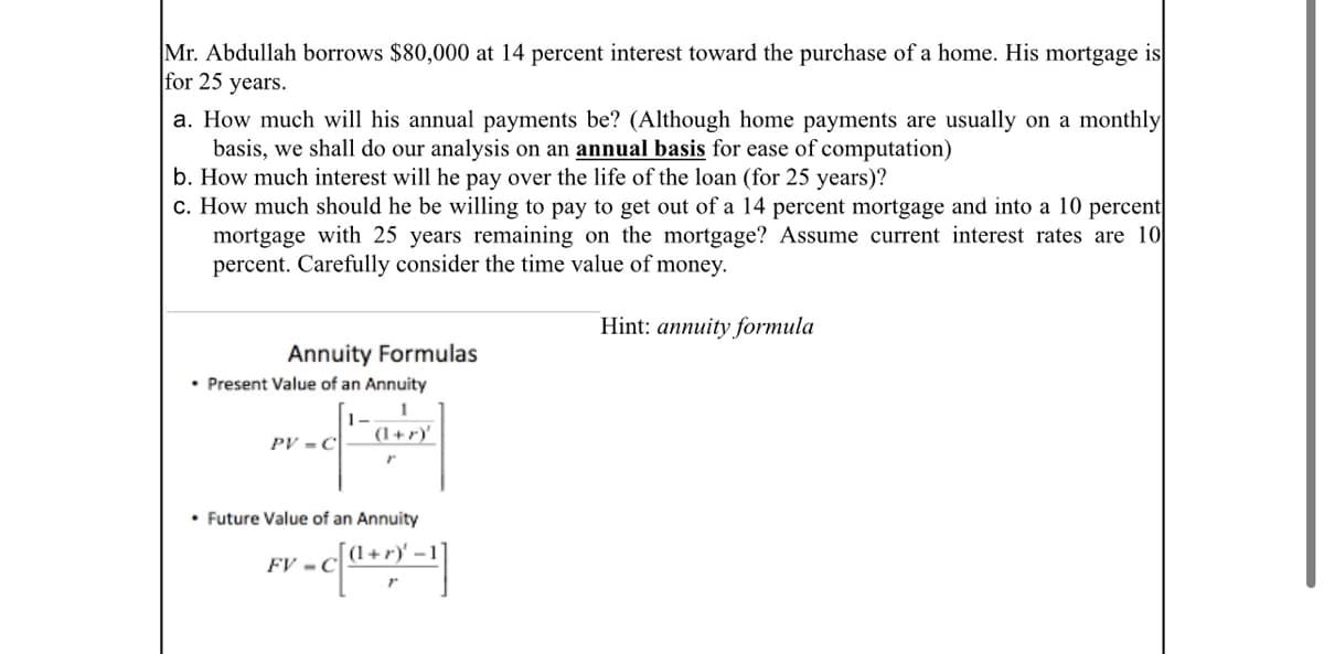 Mr. Abdullah borrows $80,000 at 14 percent interest toward the purchase of a home. His mortgage is
for 25 years.
a. How much will his annual payments be? (Although home payments are usually on a monthly
basis, we shall do our analysis on an annual basis for ease of computation)
b. How much interest will he pay over the life of the loan (for 25 years)?
c. How much should he be willing to pay to get out of a 14 percent mortgage and into a 10 percent
mortgage with 25 years remaining on the mortgage? Assume current interest rates are 10
percent. Carefully consider the time value of money.
Hint: annuity formula
Annuity Formulas
• Present Value of an Annuity
1-
PV - C
(1+r)'
• Future Value of an Annuity
(1+r)' -
FV - C
