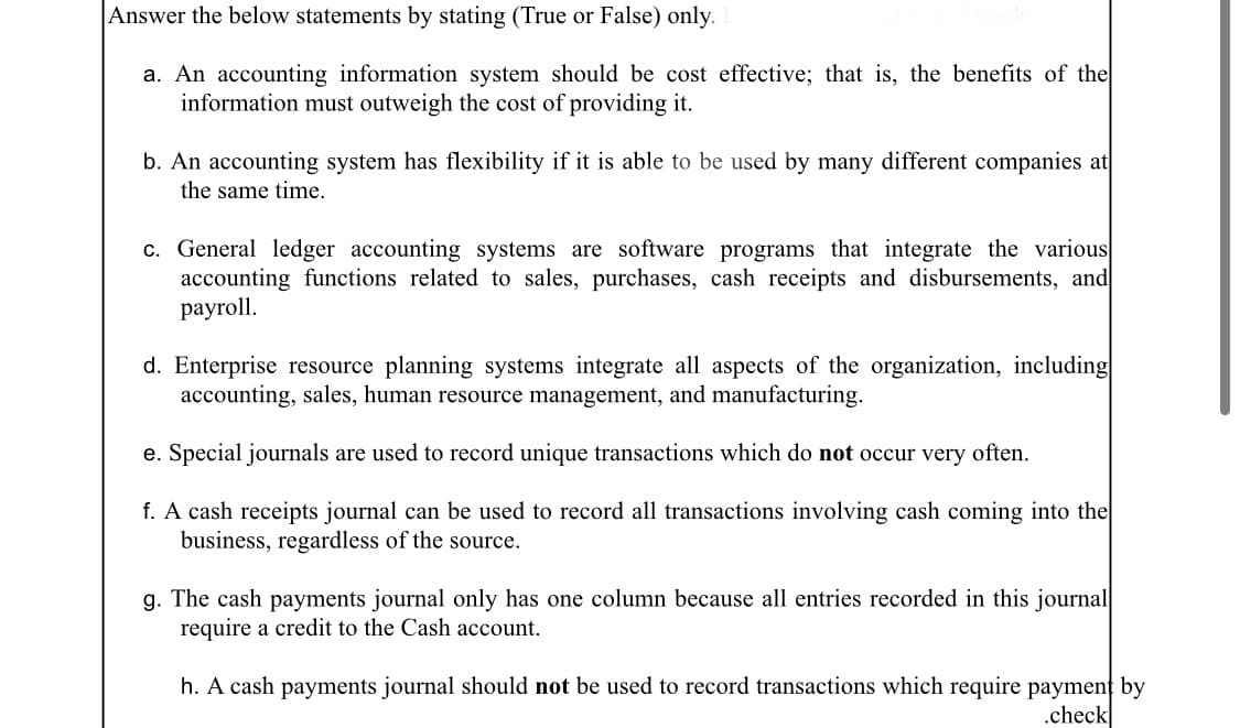 Answer the below statements by stating (True or False) only.
a. An accounting information system should be cost effective; that is, the benefits of the
information must outweigh the cost of providing it.
b. An accounting system has flexibility if it is able to be used by many different companies at
the same time.
c. General ledger accounting systems are software programs that integrate the various
accounting functions related to sales, purchases, cash receipts and disbursements, and
рayroll.
d. Enterprise resource planning systems integrate all aspects of the organization, including
accounting, sales, human resource management, and manufacturing.
e. Special journals are used to record unique transactions which do not occur very often.
f. A cash receipts journal can be used to record all transactions involving cash coming into the
business, regardless of the source.
g. The cash payments journal only has one column because all entries recorded in this journal
require a credit to the Cash account.
h. A cash payments journal should not be used to record transactions which require paymenț by
.check
