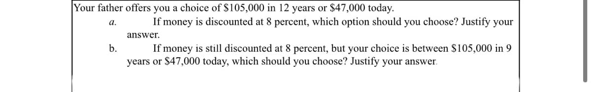 Your father offers you a choice of $105,000 in 12 years or $47,000 today.
If money is discounted at 8 percent, which option should you choose? Justify your
а.
answer.
If money is still discounted at 8 percent, but your choice is between $105,000 in 9
years or $47,000 today, which should you choose? Justify your answer.
b.
