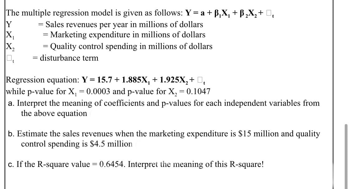 The multiple regression model is given as follows: Y = a + B,X, + B,X,+ D,
Sales revenues per year in millions of dollars
= Marketing expenditure in millions of dollars
= Quality control spending in millions of dollars
Y
X,
X,
disturbance term
Regression equation: Y = 15.7 + 1.885X, + 1.925X,+ D,
while p-value for X, = 0.0003 and p-value for X, = 0.1047
a. Interpret the meaning of coefficients and p-values for each independent variables from
the above equation
b. Estimate the sales revenues when the marketing expenditure is $15 million and quality
control spending is $4.5 million
c. If the R-square value = 0.6454. Interpret the meaning of this R-square!
