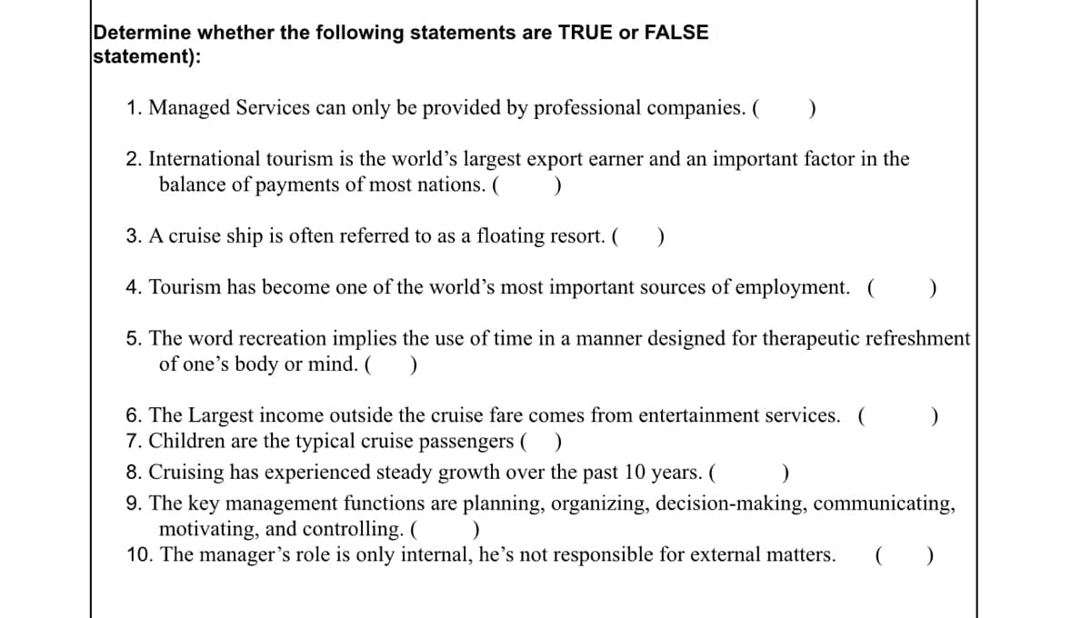 Determine whether the following statements are TRUE or FALSE
statement):
1. Managed Services can only be provided by professional companies. ( )
2. International tourism is the world's largest export earner and an important factor in the
balance of payments of most nations. (
3. A cruise ship is often referred to as a floating resort. (
4. Tourism has become one of the world's most important sources of employment. (
5. The word recreation implies the use of time in a manner designed for therapeutic refreshment
of one's body or mind. (
6. The Largest income outside the cruise fare comes from entertainment services. (
7. Children are the typical cruise passengers (
8. Cruising has experienced steady growth over the past 10 years. (
9. The key management functions are planning, organizing, decision-making, communicating,
motivating, and controlling. (
10. The manager's role is only internal, he's not responsible for external matters.
