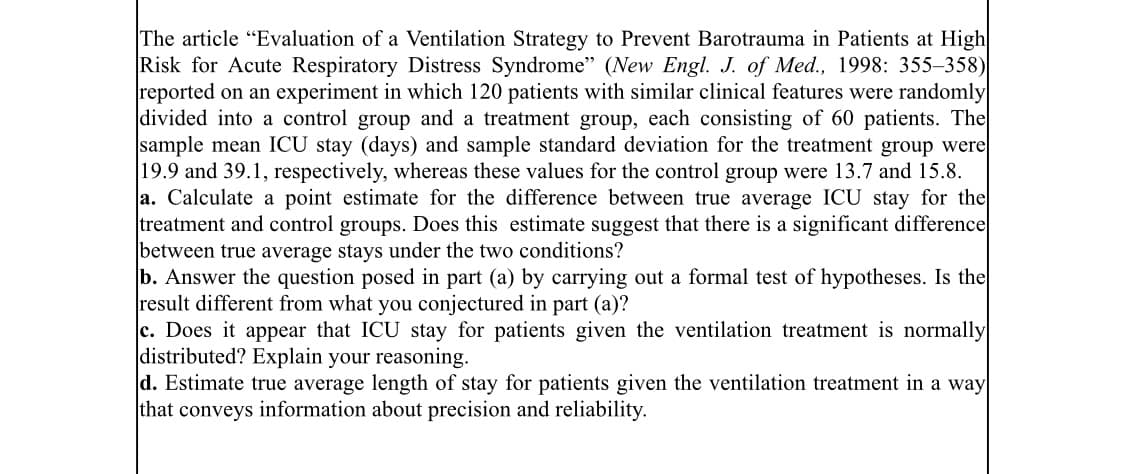 The article "Evaluation of a Ventilation Strategy to Prevent Barotrauma in Patients at High
Risk for Acute Respiratory Distress Syndrome" (New Engl. J. of Med., 1998: 355–358)
reported on an experiment in which 120 patients with similar clinical features were randomly
divided into a control group and a treatment group, each consisting of 60 patients. The
sample mean ICU stay (days) and sample standard deviation for the treatment group were
|19.9 and 39.1, respectively, whereas these values for the control group were 13.7 and 15.8.
a. Calculate a point estimate for the difference between true average ICU stay for the
treatment and control groups. Does this estimate suggest that there is a significant difference
between true average stays under the two conditions?
b. Answer the question posed in part (a) by carrying out a formal test of hypotheses. Is the
result different from what you conjectured in part (a)?
c. Does it appear that ICU stay for patients given the ventilation treatment is normally
distributed? Explain your reasoning.
d. Estimate true average length of stay for patients given the ventilation treatment in a way
that conveys information about precision and reliability.
