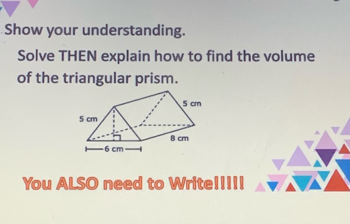Show your understanding.
Solve THEN explain how to find the volume
of the triangular prism.
5 cm
5 cm
8 cm
6 cm
You ALSO need to Write!!!!!
