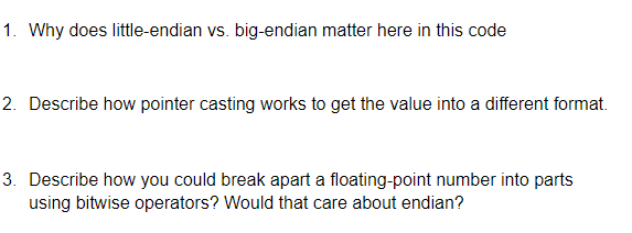 1. Why does little-endian vs. big-endian matter here in this code
2. Describe how pointer casting works to get the value into a different format.
3. Describe how you could break apart a floating-point number into parts
using bitwise operators? Would that care about endian?

