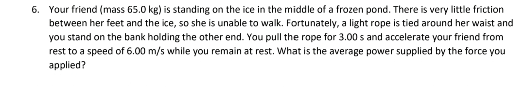 6. Your friend (mass 65.0 kg) is standing on the ice in the middle of a frozen pond. There is very little friction
between her feet and the ice, so she is unable to walk. Fortunately, a light rope is tied around her waist and
you stand on the bank holding the other end. You pull the rope for 3.00 s and accelerate your friend from
rest to a speed of 6.00 m/s while you remain at rest. What is the average power supplied by the force you
applied?
