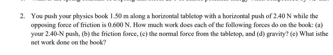 2. You push your physics book 1.50 m along a horizontal tabletop with a horizontal push of 2.40 N while the
opposing force of friction is 0.600 N. How much work does each of the following forces do on the book: (a)
your 2.40-N push, (b) the friction force, (c) the normal force from the tabletop, and (d) gravity? (e) What isthe
net work done on the book?
