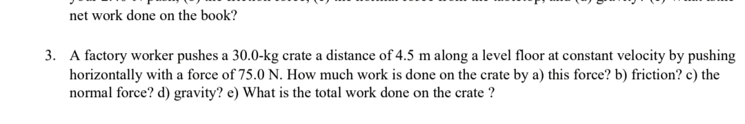 net work done on the book?
3. A factory worker pushes a 30.0-kg crate a distance of 4.5 m along a level floor at constant velocity by pushing
horizontally with a force of 75.0 N. How much work is done on the crate by a) this force? b) friction? c) the
normal force? d) gravity? e) What is the total work done on the crate ?
