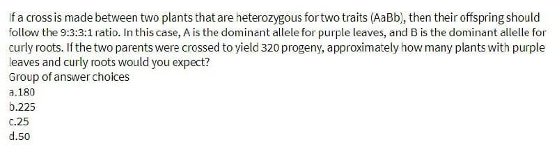 If a cross is made between two plants that are heterozygous for two traits (AaBb), then their offspring should
follow the 9:3:3:1 ratio. In this case, A is the dominant allele for purple leaves, and B is the dominant allelle for
curly roots. If the two parents were crossed to yield 320 progeny, approximately how many plants with purple
leaves and curly roots would you expect?
Group of answer choices
a. 180
b.225
c.25
d.50