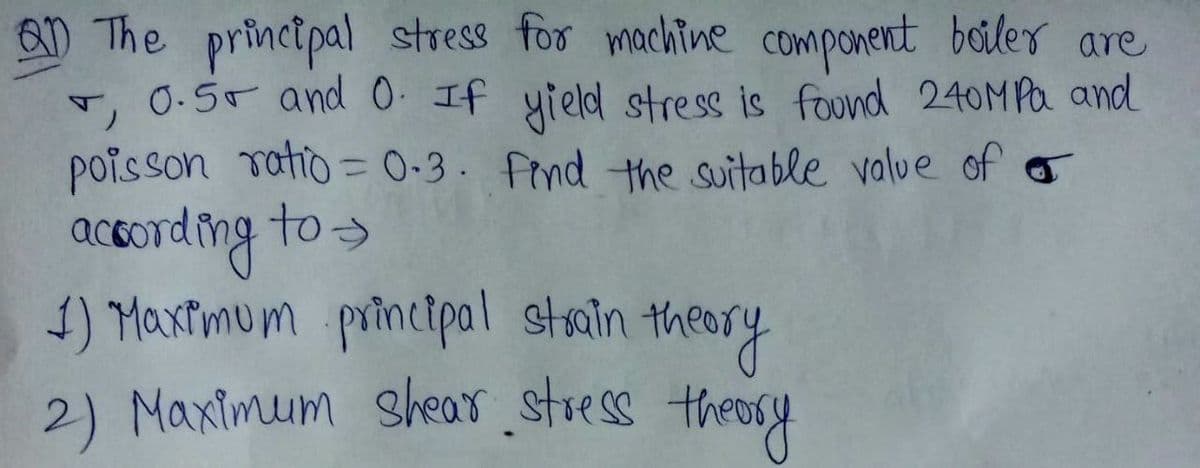 The principal stress for machine component boiler are
+, 0.5 and 0. If yield stress is found 240MPa and
poisson ratio=0.3. Find the suitable value of
according to →
1) Maximum principal strain theory
2) Maximum shear stress theory