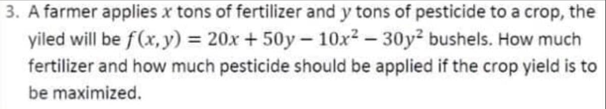 3. A farmer applies x tons of fertilizer and y tons of pesticide to a crop, the
yiled will be f (x, y) = 20x + 50y-10x² - 30y² bushels. How much
fertilizer and how much pesticide should be applied if the crop yield is to
be maximized.