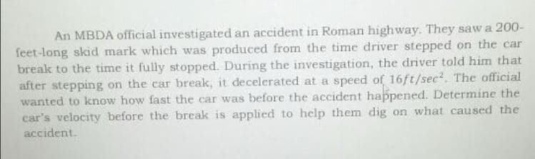 An MBDA official investigated an accident in Roman highway. They saw a 200-
feet-long skid mark which was produced from the time driver stepped on the car
break to the time it fully stopped. During the investigation, the driver told him that
after stepping on the car break, it decelerated at a speed of 16ft/sec². The official
wanted to know how fast the car was before the accident happened. Determine the
car's velocity before the break is applied to help them dig on what caused the
accident.