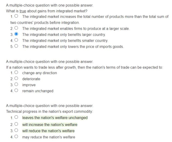 A multiple-choice question with one possible answer.
What is true about gains from integrated market?
1.0 The integrated market increases the total number of products more than the total sum of
two countries' products before integration.
2.0 The integrated market enables firms to produce at a larger scale.
3.
The integrated market only benefits larger country.
4. O The integrated market only benefits smaller country.
5.O The integrated market only lowers the price of imports goods.
A multiple-choice question with one possible answer.
If a nation wants to trade less after growth, then the nation's terms of trade can be expected to:
1.0 change any direction
2. 0 deteriorate
3. O improve
4.O remain unchanged
A multiple-choice question with one possible answer.
Technical progress in the nation's export commodity:
1.0 leaves the nation's welfare unchanged
2.0 will increase the nation's welfare
3. O will reduce the nation's welfare
4. O may reduce the nation's welfare
