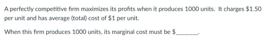 A perfectly competitive firm maximizes its profits when it produces 1000 units. It charges $1.50
per unit and has average (total) cost of $1 per unit.
When this firm produces 1000 units, its marginal cost must be $.
