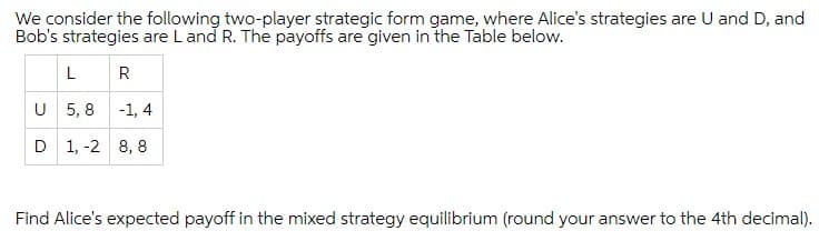 We consider the following two-player strategic form game, where Alice's strategies are U and D, and
Bob's strategies are Land R. The payoffs are given in the Table below.
LR
U 5, 8 -1, 4
D 1, -2 8, 8
Find Alice's expected payoff in the mixed strategy equilibrium (round your answer to the 4th decimal).
