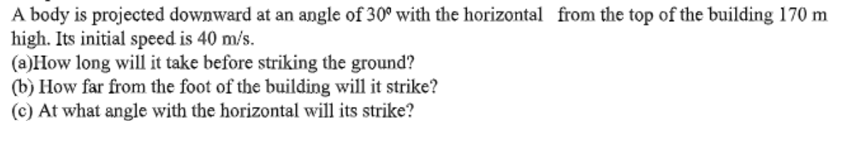 A body is projected downward at an angle of 30° with the horizontal from the top of the building 170 m
high. Its initial speed is 40 m/s.
(a)How long will it take before striking the ground?
(b) How far from the foot of the building will it strike?
(c) At what angle with the horizontal will its strike?
