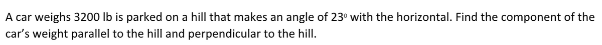 A car weighs 3200 lb is parked on a hill that makes an angle of 23° with the horizontal. Find the component of the
car's weight parallel to the hill and perpendicular to the hill.
