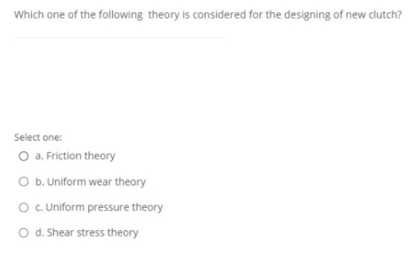 Which one of the following theory is considered for the designing of new clutch?
Select one:
O a. Friction theory
O b. Uniform wear theory
O c. Uniform pressure theory
O d. Shear stress theory
