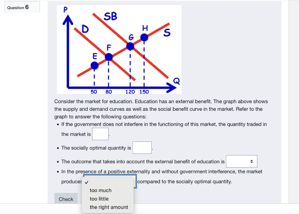 Question 6
SB
S
G
B
F
E
I
I
50 80
120 150
Consider the market for education. Education has an external benefit. The graph above shows
the supply and demand curves as well as the social benefit curve in the market. Refer to the
graph to answer the following questions:
• If the government does not interfere in the functioning of this market, the quantity traded in
the market is
• The socially optimal quantity is
• The outcome that takes into account the external benefit of education is
• In the presence of a positive externality and without government interference, the market
produces ✔
compared to the socially optimal quantity.
too much
Check
too little
the right amount
I