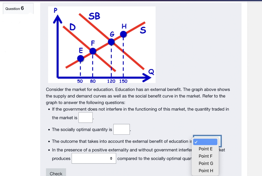 Question 6
U
SB
G
S
E
I
50 80
120 150
Consider the market for education. Education has an external benefit. The graph above shows
the supply and demand curves as well as the social benefit curve in the market. Refer to the
graph to answer the following questions:
• If the government does not interfere in the functioning of this market, the quantity traded in
the market is
• The socially optimal quantity is
• The outcome that takes into account the external benefit of education is
• In the presence of a positive externality and without government interfer
produces
ket
Point E
Point F
◆ compared to the socially optimal quar
Point G
Point H
Check
H
--