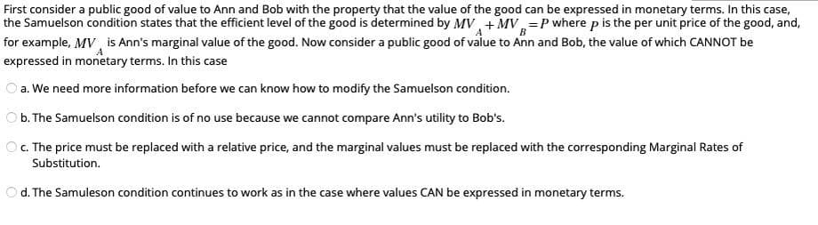 First consider a public good of value to Ann and Bob with the property that the value of the good can be expressed in monetary terms. In this case,
the Samuelson condition states that the efficient level of the good is determined by MV +MVP where p is the per unit price of the good, and,
for example, MV is Ann's marginal value of the good. Now consider a public good of value to Ann and Bob, the value of which CANNOT be
expressed in monetary terms. In this case
А
a. We need more information before we can know how to modify the Samuelson condition.
b. The Samuelson condition is of no use because we cannot compare Ann's utility to Bob's.
Ⓒc. The price must be replaced with a relative price, and the marginal values must be replaced with the corresponding Marginal Rates of
Substitution.
d. The Samuleson condition continues to work as in the case where values CAN be expressed in monetary terms.