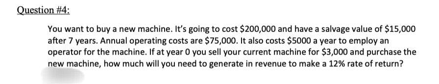 Question #4:
You want to buy a new machine. It's going to cost $200,000 and have a salvage value of $15,000
after 7 years. Annual operating costs are $75,000. It also costs $5000 a year to employ an
operator for the machine. If at year 0 you sell your current machine for $3,000 and purchase the
new machine, how much will you need to generate in revenue to make a 12% rate of return?