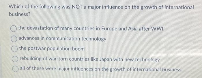 Which of the following was NOT a major influence on the growth of international
business?
the devastation of many countries in Europe and Asia after WWII
advances in communication technology
the postwar population boom
rebuilding of war-torn countries like Japan with new technology
all of these were major influences on the growth of international business.