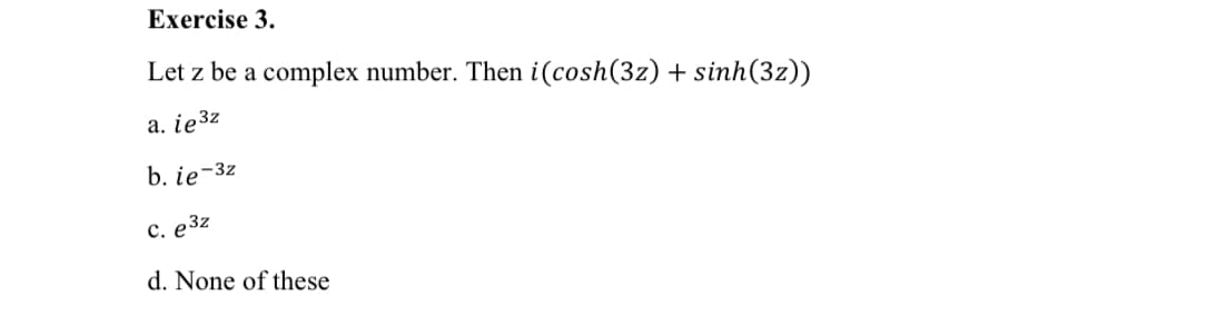 Exercise 3.
Let z be a complex number. Then i(cosh(3z) + sinh(3z))
а. iе32
b. ie-3z
с. е 3г
d. None of these
