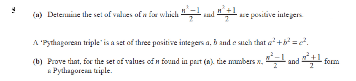 (a) Determine the set of values of n for which
and
2
are positive integers.
A 'Pythagorean triple' is a set of three positive integers a, b and c such that a² + b? = c².
n²
form
(b) Prove that, for the set of values of n found in part (a), the numbers n,
a Pythagorean triple.
and
