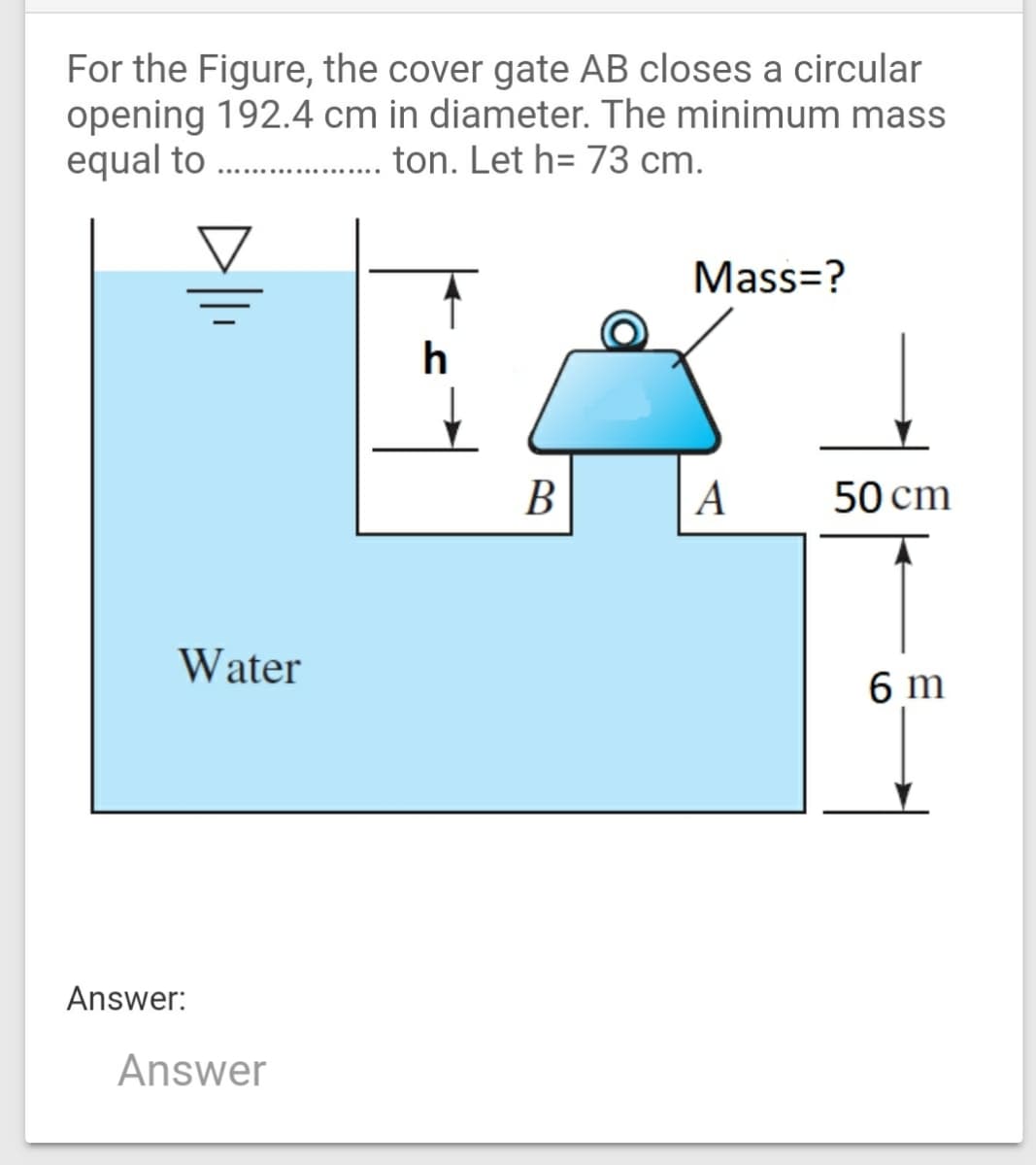 For the Figure, the cover gate AB closes a circular
opening 192.4 cm in diameter. The minimum mass
equal to . ton. Let h= 73 cm.
Mass=?
h
В
А
50 cm
Water
6 m
Answer:
Answer
