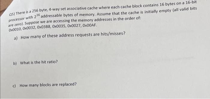 OSI There is a 256 byte, 4-way set associative cache where each cache block contains 16 bytes on a 16-bit
addressable bytes of memory. Assume that the cache is initially empty (all valid bits
processor with 216
are zero). Suppose we are accessing the memory addresses in the order of:
Ox0010, Ox0032, Ox03B8, Ox0035, 0x0027, OX00AF.
a) How many of these address requests are hits/misses?
b) What is the hit ratio?
c) How many blocks are replaced?
