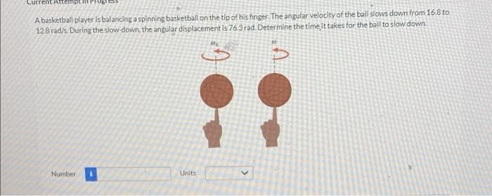 Current Attempt in P
A basketball player is balancing aspinning basketball on the tip of his finger The angular velocity of the ball slows down from 16.8 to
128 rad/s. During the slow-down, the angular displacement is 76.3 rad. Determine the time it takés for the ball to slow down.
::
Number
Units
