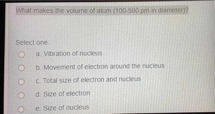What makes the volume of atom (100-500 pm in diameter)?
Select one:
O
a. Vibration of nucleus
b. Movement of electron around the nucleus
c. Total size of electron and nucleus
d. Size of electron
e. Size of nucleus
