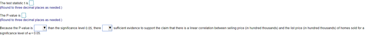 The test statistic t is
(Round to three decimal places as needed.)
The P-value is
(Round to three decimal places as needed.)
Because the P-value is
v than the significance level 0.05, there
sufficient evidence to support the claim that there is a linear correlation between selling price (in hundred thousands) and the list price (in hundred thousands) of homes sold for a
significance level of a = 0.05.
