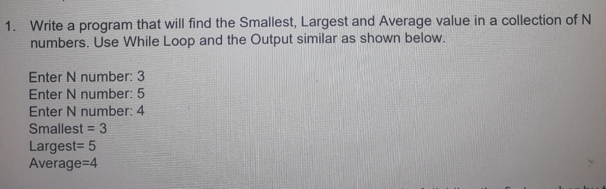 1. Write a program that will find the Smallest, Largest and Average value in a collection of N
numbers. Use While Loop and the Output similar as shown below.
Enter N number: 3
Enter N number: 5
Enter N number: 4
Smallest = 3
Largest= 5
Average=4
