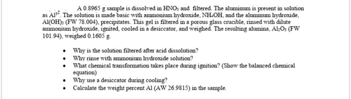 A 0.8965 g sample is dissolved in HNO; and filtered. The aluminum is present in solution
as AP. The solution is made basic with ammonium hydroxide, NH.OH, and the aluminum hydroxide,
Al(OH): (FW 78.004), precipitates. This gel is filtered in a porous glass crucible, rinsed with dilute
ammonium hydroxide, ignited, cooled in a desiccator, and weighed. The resulting alumina, Al:O: (FW
101.94), weighed 0.1605 g.
Why is the solution filtered after acid dissolution?
• Why rinse with ammonium hydroxide solution?
• What chemical transformation takes place during ignition? (Show the balanced chemical
equation)
Why use a desiccator during cooling?
• Calculate the weight percent Al (AW 26.9815) in the sample.
