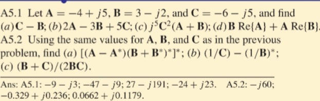 A5.1 Let A = -4 + j5, B = 3 – j2, and C = -6 - j5, and find
(a)C – B; (b)2A – 3B + 5C; (c) j³C²(A + B); (d) B Re{A} + A Re(B}.
A5.2 Using the same values for A, B, and C as in the previous
problem, find (a) [(A – A*)(B + B*)*]*; (b) (1/C) – (1/B)*;
(c) (B + C)/(2BC).
Ans: A5.1: -9 – j3; -47 - j9; 27 – j191; –24 + j23. A5.2: – j60;
-0.329 + j0.236; 0.0662 + j0.1179.
