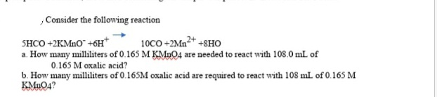 , Consider the following reaction
SHCO +2KMno" +6H*
a. How many milliliters of 0.165 M KMn04 are needed to react with 108.0 mL of
10CO +2Mn2+ +8HO
0.165 M oxalic acid?
b. How many milliliters of 0.165M oxalic acid are required to react with 108 mL of 0.165 M
KMnO4?
