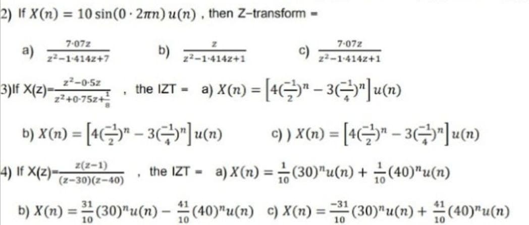 2) If X(n) = 10 sin(0.2mn) u(n), then Z-transform -
7-072
z
7-072
a)
b)
2²-1-4142+7
2²-1-4142+1
2²-1-4142+1
z²-0-5z
3)If X(z)=
the IZT =
a) X(n) = [4(¯)" − 3(⇒)"]u(n)
1
z²+0-75z+
b) X(n) = [4" - 3)"]u(n)
c) ) X(n) = [4"-3"]u(n)
4) If X(z)=
z(z-1)
(z-30)(z-40)
the IZT-a) X (n) = (30) "u(n) + (40)"u(n)
.
31
b) X(n) = (30)"u(n)-(40)¹u(n) c) X(n) = 3¹ (30)"u(n) + (40)”u(n)
10
10
10
10