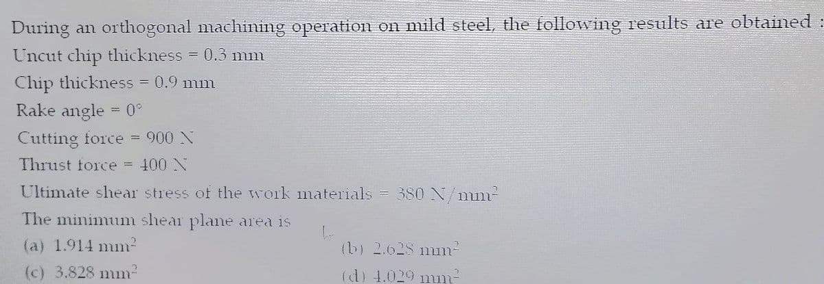 During an orthogonal machining operation on mild steel, the following results are obtained :
Uncut chip thickness
0.3 mm
Chip thickness
Rake angle = 0°
= 0.9 mm
Cutting force = 900 X
Thrust force =
400 N
Ultimate shear stress of the work materials = 380 N/mm-
The minimum shear plane area is
(a) 1.914 mm-
(b) 2.628 nm-
(c) 3.828 mm-
(d) 4.029 mun
