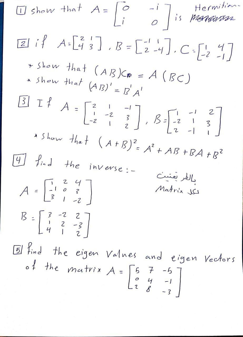 - i
Hermitian
O show that A=
2 1
B = [24.C.[
2
-2 -1
+ Show that (AB )Cm = A (BC)
show that (A3)' = R'A'
3 I A =
-1
%3D
-2
B=
- 2
-2
%3D
3
* S heow thet (A+B)'= A² + AB +BA +B'
4
Lind the inverse :-
بالفر بعتين
2 4
Matrix JI
A
-2
%3D
2 -3
4
5 Find the eigen Valnes and eigen VecAors
of the matrix A =
7 -5
4
-1
- 3
