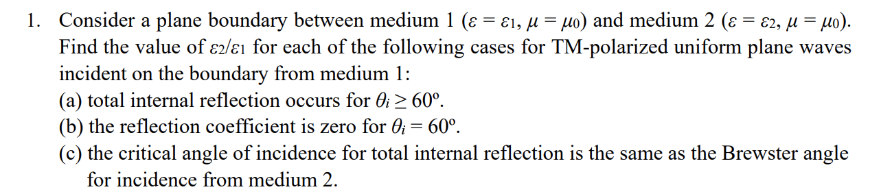 1. Consider a plane boundary between medium 1 (ɛ = ɛ1, µ = µo) and medium 2 (ɛ = €2, µ = µo).
Find the value of ɛ2/ɛ1 for each of the following cases for TM-polarized uniform plane waves
incident on the boundary from medium 1:
(a) total internal reflection occurs for Oi > 60°.
(b) the reflection coefficient is zero for 0; = 60°.
(c) the critical angle of incidence for total internal reflection is the same as the Brewster angle
for incidence from medium 2.

