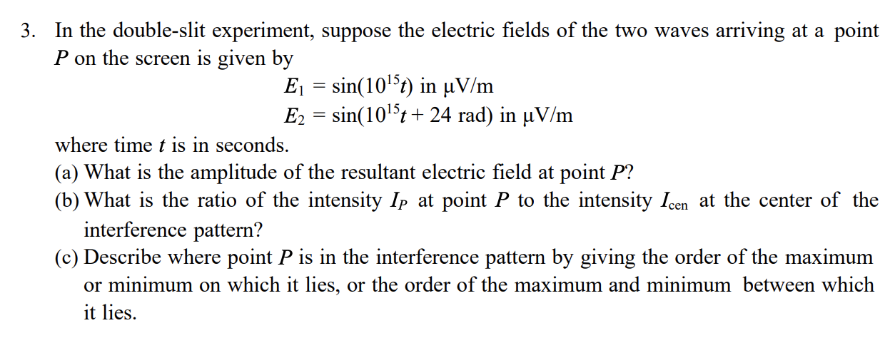 3. In the double-slit experiment, suppose the electric fields of the two waves arriving at a point
P on the screen is given by
Ej = sin(1015t) in µV/m
E2 = sin(105t + 24 rad) in µV/m
where time t is in seconds.
(a) What is the amplitude of the resultant electric field at point P?
(b) What is the ratio of the intensity Ip at point P to the intensity Icen at the center of the
interference pattern?
(c) Describe where point P is in the interference pattern by giving the order of the maximum
or minimum on which it lies, or the order of the maximum and minimum between which
it lies.
