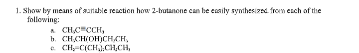 1. Show by means of suitable reaction how 2-butanone can be easily synthesized from each of the
following:
a. CH,C=CCH,
b. CH,CH(OH)CH,CH,
c. CH,=C(CH,),CH,CH,
