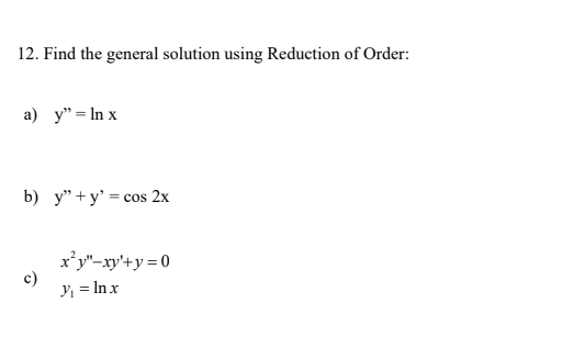 12. Find the general solution using Reduction of Order:
a) y" = In x
b) y" + y' = cos 2x
x*y"-xy'+y = 0
c)
Y; = In x

