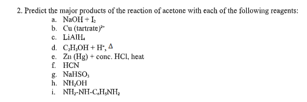 2. Predict the major products of the reaction of acetone with each of the following reagents:
a. NaOH + I;
b. Cu (tartrate)**
c. LIAIH.
d. C,H,OH + H*, A
e. Zn (Hg) + conc. HCI, heat
f. HCN
g. NaHSO,
h. NH,OH
i. NH,-NH-C,H,NH,

