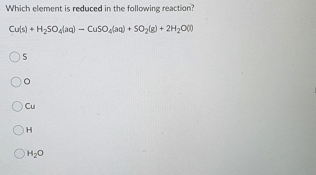 Which element is reduced in the following reaction?
Cu(s) + H2SO4(aq) – CuSO4(aq) + SO2(g) + 2H2O(1)
Cu
OH
H2O
