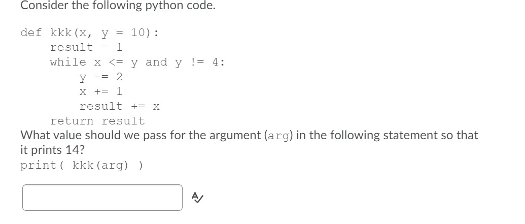 Consider the following python code.
def kkk(x, y = 10):
result =
1
while x <= y _and y != 4:
y -= 2
X += 1
result += X
return result
What value should we pass for the argument (arg) in the following statement so that
it prints 14?
print ( kkk (arg) )
