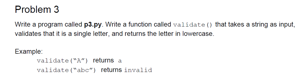 Problem 3
Write a program called p3.py. Write a function called validate() that takes a string as input,
validates that it is a single letter, and returns the letter in lowercase.
Example:
validate("A") returns a
validate("abc") returns invalid

