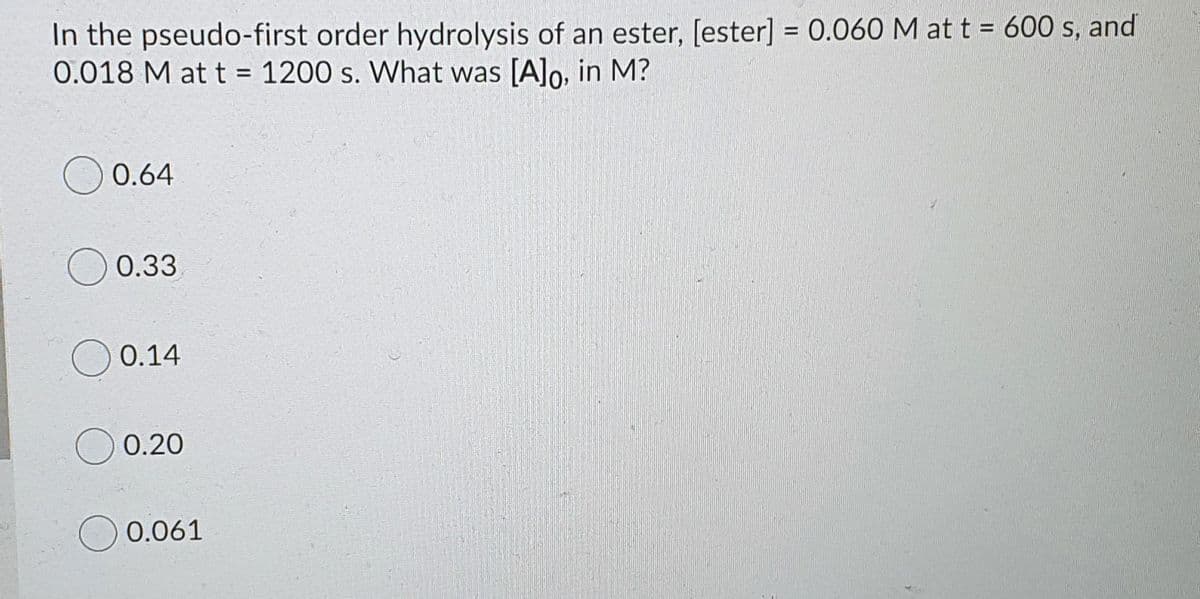 In the pseudo-first order hydrolysis of an ester, [ester] = 0.060 M at t = 600 s, and
0.018 M at t = 1200 s. What was [A]o, in M?
0.64
0.33
0.14
0.20
0.061
