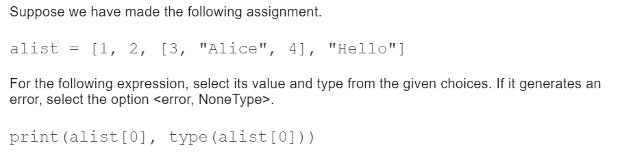 Suppose we have made the following assignment.
alist = [1,
[1, 2, [3, "Alice",
4], "Hello"]
For the following expression, select its value and type from the given choices. If it generates an
error, select the option <error, NoneType>.
print (alist[0], type(alist[0]))
